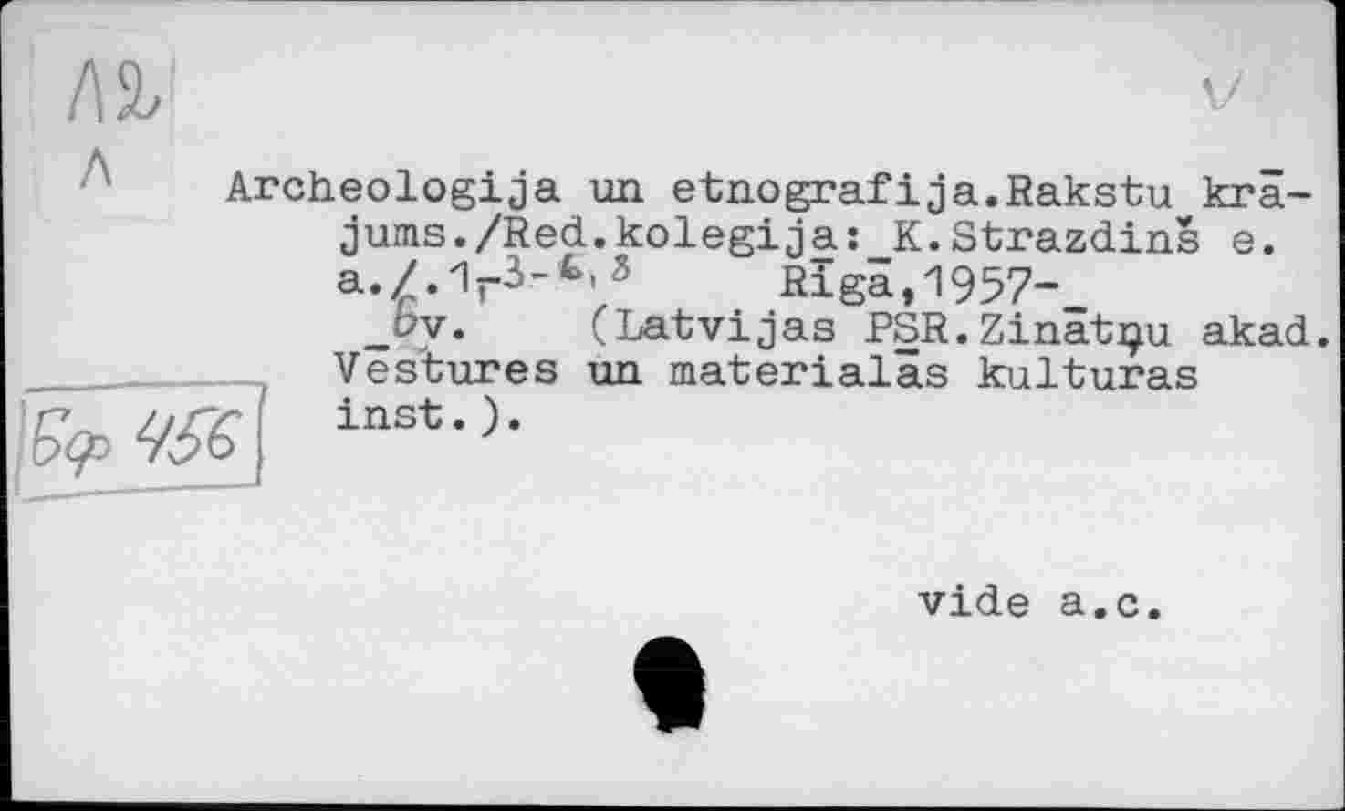 ﻿/\ъ
Archeologija un etnografіja.Rakstu krâ-jums./Red.kolegij a :_K.Strazdins e.
Riga,1957-,
_by. (Latvijas PSR.Zinâtçu akad.
t Vestures un materialâs kulturas inst. ).
vide a.c.